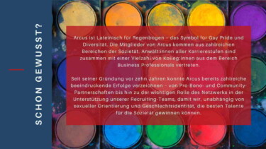 Diversity bei Clifford Chance - Schon gewusst?
Text auf Hintergrund Wasserfarbmalkasten: "Arcus ist Lateinisch für Regenbogen - das Symbol für Gay Pride und Diversität. Die Mitglieder von Arcus kommen aus zahlreichen Bereichen der Sozietät. Anwält:innen aller Karrierestufen sind zusammen mit einer Vielzahl von Kolleg:innen aus dem Bereich Business Professionals vertreten. Seit seiner Gründung vor zehn Jahren konnte Arcus bereits zahlreiche beeindruckende Erfolge verzeichnen - von Pro-Bono- und Community-Partnerschaften bis hin zu der wichtigen Rolle des Netzwerks in der Unterstützung unserer Recruiting-Teams, damit wir, unabhängig von sexueller Orientierung und Geschlechtsidentität, die besten Talente für die Sozietät gewinnen können."
[Quelle: Clifford Chance]